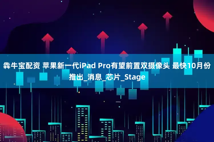 犇牛宝配资 苹果新一代iPad Pro有望前置双摄像头 最快10月份推出_消息_芯片_Stage