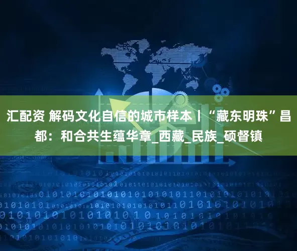 汇配资 解码文化自信的城市样本丨“藏东明珠”昌都：和合共生蕴华章_西藏_民族_硕督镇