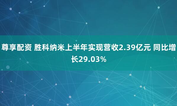 尊享配资 胜科纳米上半年实现营收2.39亿元 同比增长29.03%