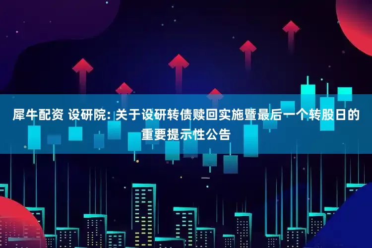 犀牛配资 设研院: 关于设研转债赎回实施暨最后一个转股日的重要提示性公告