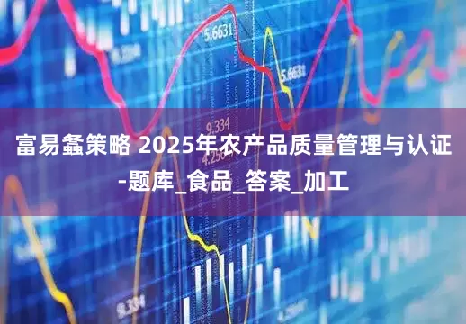 富易螽策略 2025年农产品质量管理与认证-题库_食品_答案_加工
