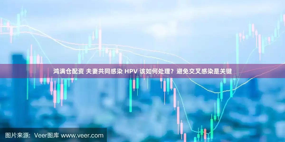 鸿满仓配资 夫妻共同感染 HPV 该如何处理？避免交叉感染是关键