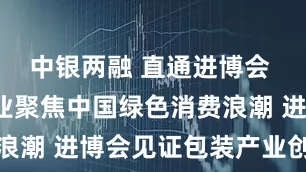 中银两融 直通进博会 | 外资企业聚焦中国绿色消费浪潮 进博会见证包装产业创新转型