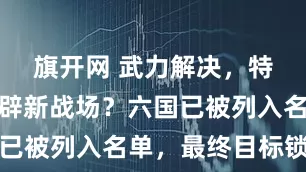 旗开网 武力解决，特朗普要开辟新战场？六国已被列入名单，最终目标锁定