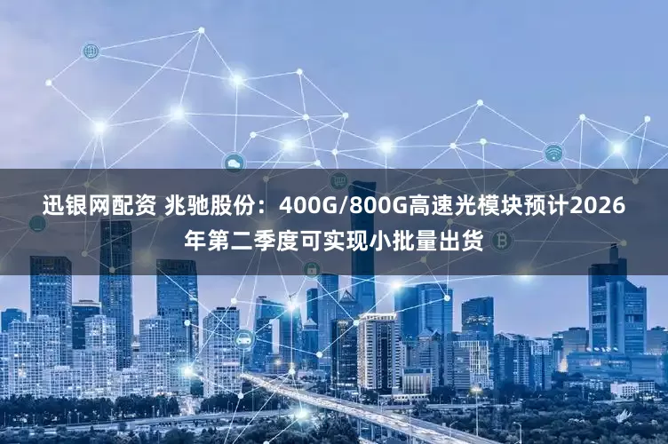 迅银网配资 兆驰股份：400G/800G高速光模块预计2026年第二季度可实现小批量出货