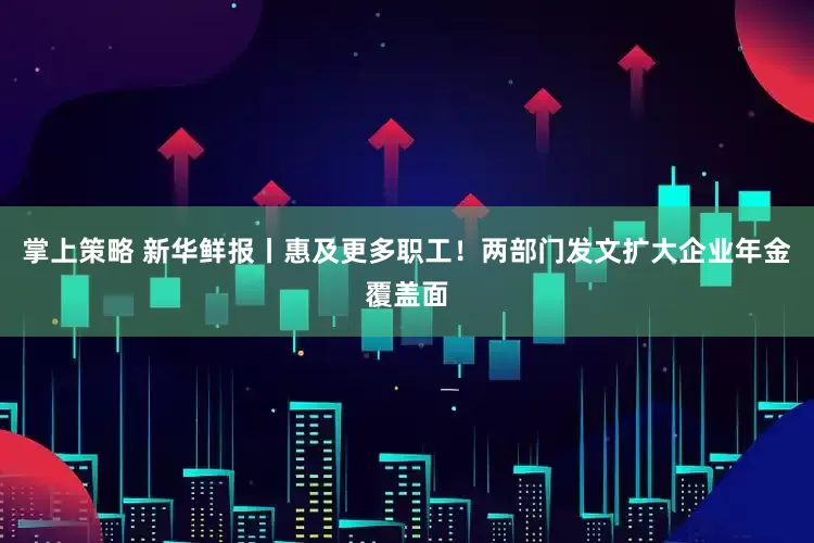 掌上策略 新华鲜报丨惠及更多职工！两部门发文扩大企业年金覆盖面
