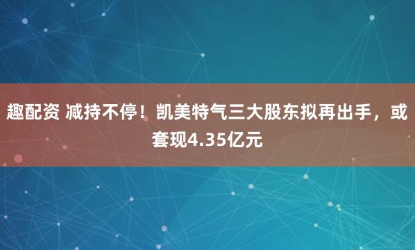 趣配资 减持不停！凯美特气三大股东拟再出手，或套现4.35亿元