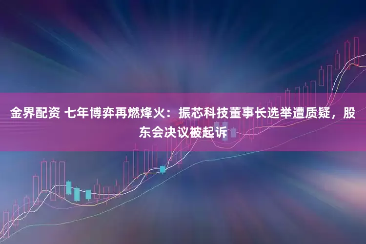 金界配资 七年博弈再燃烽火：振芯科技董事长选举遭质疑，股东会决议被起诉