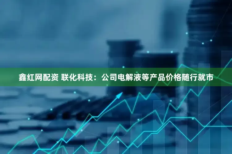 鑫红网配资 联化科技：公司电解液等产品价格随行就市