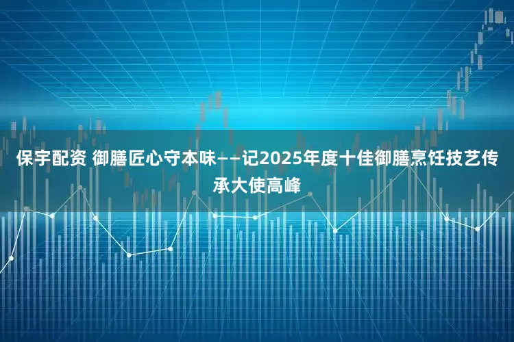 保宇配资 御膳匠心守本味——记2025年度十佳御膳烹饪技艺传承大使高峰
