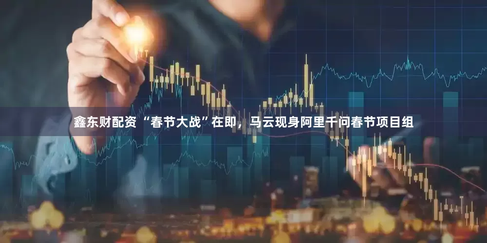 鑫东财配资 “春节大战”在即，马云现身阿里千问春节项目组